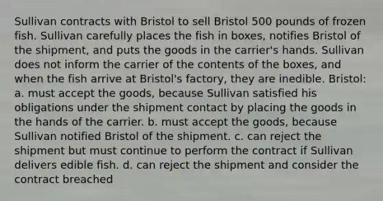 Sullivan contracts with Bristol to sell Bristol 500 pounds of frozen fish. Sullivan carefully places the fish in boxes, notifies Bristol of the shipment, and puts the goods in the carrier's hands. Sullivan does not inform the carrier of the contents of the boxes, and when the fish arrive at Bristol's factory, they are inedible. Bristol: a. must accept the goods, because Sullivan satisfied his obligations under the shipment contact by placing the goods in the hands of the carrier. b. must accept the goods, because Sullivan notified Bristol of the shipment. c. can reject the shipment but must continue to perform the contract if Sullivan delivers edible fish. d. can reject the shipment and consider the contract breached