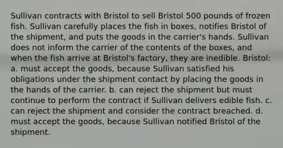 Sullivan contracts with Bristol to sell Bristol 500 pounds of frozen fish. Sullivan carefully places the fish in boxes, notifies Bristol of the shipment, and puts the goods in the carrier's hands. Sullivan does not inform the carrier of the contents of the boxes, and when the fish arrive at Bristol's factory, they are inedible. Bristol: a. must accept the goods, because Sullivan satisfied his obligations under the shipment contact by placing the goods in the hands of the carrier. b. can reject the shipment but must continue to perform the contract if Sullivan delivers edible fish. c. can reject the shipment and consider the contract breached. d. must accept the goods, because Sullivan notified Bristol of the shipment.