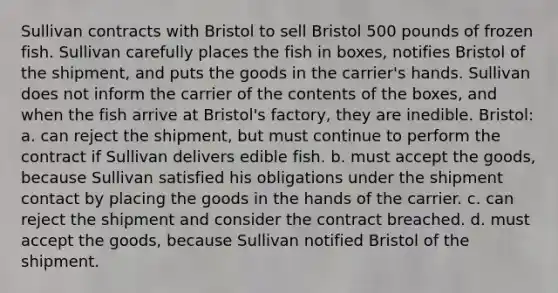 Sullivan contracts with Bristol to sell Bristol 500 pounds of frozen fish. Sullivan carefully places the fish in boxes, notifies Bristol of the shipment, and puts the goods in the carrier's hands. Sullivan does not inform the carrier of the contents of the boxes, and when the fish arrive at Bristol's factory, they are inedible. Bristol: a. can reject the shipment, but must continue to perform the contract if Sullivan delivers edible fish. b. must accept the goods, because Sullivan satisfied his obligations under the shipment contact by placing the goods in the hands of the carrier. c. can reject the shipment and consider the contract breached. d. must accept the goods, because Sullivan notified Bristol of the shipment.