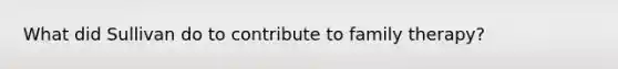 What did Sullivan do to contribute to <a href='https://www.questionai.com/knowledge/kTFSmi6TX8-family-therapy' class='anchor-knowledge'>family therapy</a>?