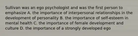 Sullivan was an ego psychologist and was the first person to emphasize A. the importance of interpersonal relationships in the development of personality B. the importance of self-esteem in mental health C. the importance of female development and culture D. the importance of a strongly developed ego