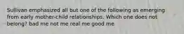 Sullivan emphasized all but one of the following as emerging from early mother-child relationships. Which one does not belong? bad me not me real me good me