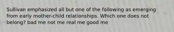 Sullivan emphasized all but one of the following as emerging from early mother-child relationships. Which one does not belong? bad me not me real me good me