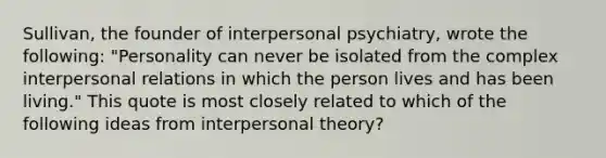 Sullivan, the founder of interpersonal psychiatry, wrote the following: "Personality can never be isolated from the complex interpersonal relations in which the person lives and has been living." This quote is most closely related to which of the following ideas from interpersonal theory?