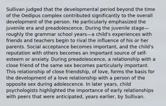 Sullivan judged that the developmental period beyond the time of the Oedipus complex contributed significantly to the overall development of the person. He particularly emphasized the juvenile era and preadolescence. During the juvenile stage—roughly the grammar school years—a child's experiences with friends and teachers begin to rival the influence of his or her parents. Social acceptance becomes important, and the child's reputation with others becomes an important source of self-esteem or anxiety. During preadolescence, a relationship with a close friend of the same sex becomes particularly important. This relationship of close friendship, of love, forms the basis for the development of a love relationship with a person of the opposite sex during adolescence. In later years, child psychologists highlighted the importance of early relationships with peers that were anticipated, years earlier, by Sullivan.