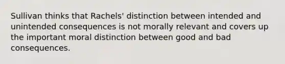 Sullivan thinks that Rachels' distinction between intended and unintended consequences is not morally relevant and covers up the important moral distinction between good and bad consequences.