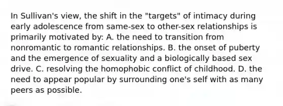 In Sullivan's view, the shift in the "targets" of intimacy during early adolescence from same-sex to other-sex relationships is primarily motivated by: A. the need to transition from nonromantic to romantic relationships. B. the onset of puberty and the emergence of sexuality and a biologically based sex drive. C. resolving the homophobic conflict of childhood. D. the need to appear popular by surrounding one's self with as many peers as possible.