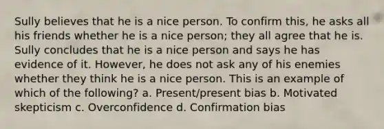 Sully believes that he is a nice person. To confirm this, he asks all his friends whether he is a nice person; they all agree that he is. Sully concludes that he is a nice person and says he has evidence of it. However, he does not ask any of his enemies whether they think he is a nice person. This is an example of which of the following? a. Present/present bias b. Motivated skepticism c. Overconfidence d. Confirmation bias