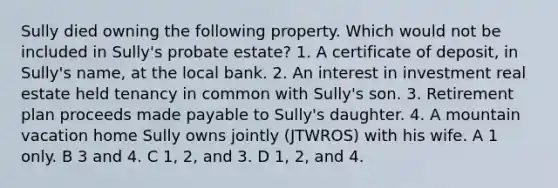 Sully died owning the following property. Which would not be included in Sully's probate estate? 1. A certificate of deposit, in Sully's name, at the local bank. 2. An interest in investment real estate held tenancy in common with Sully's son. 3. Retirement plan proceeds made payable to Sully's daughter. 4. A mountain vacation home Sully owns jointly (JTWROS) with his wife. A 1 only. B 3 and 4. C 1, 2, and 3. D 1, 2, and 4.