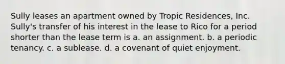 Sully leases an apartment owned by Tropic Residences, Inc. Sully's transfer of his interest in the lease to Rico for a period shorter than the lease term is a. an assignment. b. a periodic tenancy. c. a sublease. d. a covenant of quiet enjoyment.