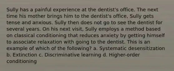 Sully has a painful experience at the dentist's office. The next time his mother brings him to the dentist's office, Sully gets tense and anxious. Sully then does not go to see the dentist for several years. On his next visit, Sully employs a method based on classical conditioning that reduces anxiety by getting himself to associate relaxation with going to the dentist. This is an example of which of the following? a. Systematic desensitization b. Extinction c. Discriminative learning d. Higher-order conditioning