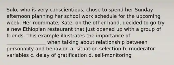 Sulo, who is very conscientious, chose to spend her Sunday afternoon planning her school work schedule for the upcoming week. Her roommate, Kate, on the other hand, decided to go try a new Ethiopian restaurant that just opened up with a group of friends. This example illustrates the importance of ________________ when talking about relationship between personality and behavior. a. situation selection b. moderator variables c. delay of gratification d. self-monitoring