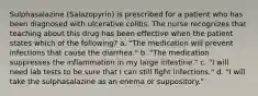 Sulphasalazine (Salazopyrin) is prescribed for a patient who has been diagnosed with ulcerative colitis. The nurse recognizes that teaching about this drug has been effective when the patient states which of the following? a. "The medication will prevent infections that cause the diarrhea." b. "The medication suppresses the inflammation in my large intestine." c. "I will need lab tests to be sure that I can still fight infections." d. "I will take the sulphasalazine as an enema or suppository."