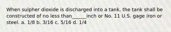 When sulpher dioxide is discharged into a tank, the tank shall be constructed of no less than______inch or No. 11 U.S. gage iron or steel. a. 1/8 b. 3/16 c. 5/16 d. 1/4