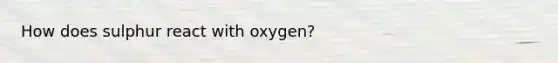 How does sulphur react with oxygen?