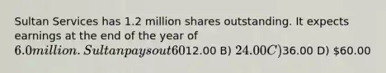 Sultan Services has 1.2 million shares outstanding. It expects earnings at the end of the year of 6.0 million. Sultan pays out 60% of its earnings in total: 40% paid out as dividends and 20% used to repurchase shares. If Sultan's earnings are expected to grow by 5% per year, these payout rates do not change, and Sultan's equity cost of capital is 10%, what is Sultan's share price? A)12.00 B) 24.00 C)36.00 D) 60.00