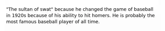 "The sultan of swat" because he changed the game of baseball in 1920s because of his ability to hit homers. He is probably the most famous baseball player of all time.