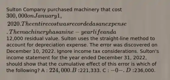 Sulton Company purchased machinery that cost 300,000 on January 1, 2020. The entire cost was recorded as an expense. The machinery has a nine-year life and a12,000 residual value. Sulton uses the straight-line method to account for depreciation expense. The error was discovered on December 10, 2022. Ignore income tax considerations. Sulton's income statement for the year ended December 31, 2022, should show that the cumulative effect of this error is which of the following? A : 224,000. B :221,333. C : -0-. D :236,000.