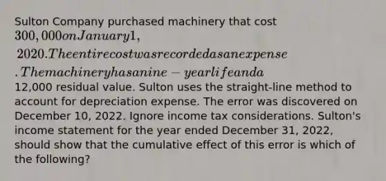 Sulton Company purchased machinery that cost 300,000 on January 1, 2020. The entire cost was recorded as an expense. The machinery has a nine-year life and a12,000 residual value. Sulton uses the straight-line method to account for depreciation expense. The error was discovered on December 10, 2022. Ignore income tax considerations. Sulton's income statement for the year ended December 31, 2022, should show that the cumulative effect of this error is which of the following?