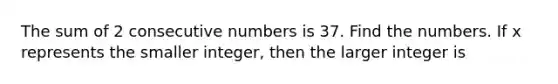 The sum of 2 consecutive numbers is 37. Find the numbers. If x represents the smaller integer, then the larger integer is