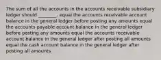 The sum of all the accounts in the accounts receivable subsidiary ledger should ________. equal the accounts receivable account balance in the general ledger before posting any amounts equal the accounts payable account balance in the general ledger before posting any amounts equal the accounts receivable account balance in the general ledger after posting all amounts equal the cash account balance in the general ledger after posting all amounts