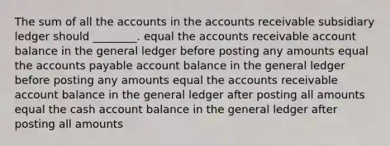 The sum of all the accounts in the accounts receivable subsidiary ledger should ________. equal the accounts receivable account balance in the general ledger before posting any amounts equal the accounts payable account balance in the general ledger before posting any amounts equal the accounts receivable account balance in the general ledger after posting all amounts equal the cash account balance in the general ledger after posting all amounts