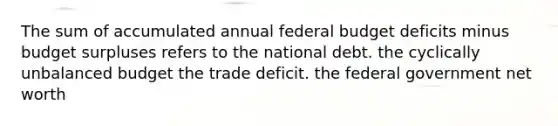 The sum of accumulated annual federal budget deficits minus budget surpluses refers to the national debt. the cyclically unbalanced budget the trade deficit. the federal government net worth