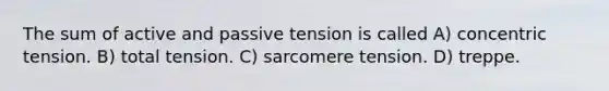 The sum of active and passive tension is called A) concentric tension. B) total tension. C) sarcomere tension. D) treppe.