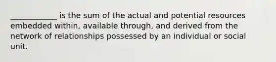 ____________ is the sum of the actual and potential resources embedded within, available through, and derived from the network of relationships possessed by an individual or social unit.