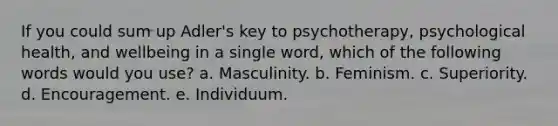 If you could sum up Adler's key to psychotherapy, psychological health, and wellbeing in a single word, which of the following words would you use? a. Masculinity. b. Feminism. c. Superiority. d. Encouragement. e. Individuum.