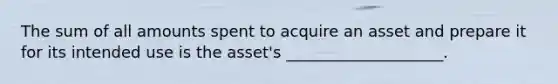 The sum of all amounts spent to acquire an asset and prepare it for its intended use is the asset's ____________________.