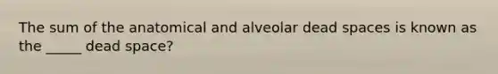 The sum of the anatomical and alveolar dead spaces is known as the _____ dead space?