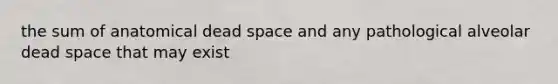 the sum of anatomical dead space and any pathological alveolar dead space that may exist
