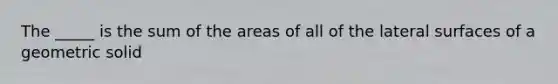 The _____ is the sum of the areas of all of the lateral surfaces of a geometric solid