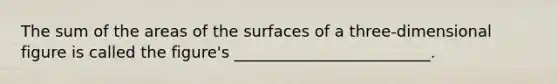 The sum of the areas of the surfaces of a three-dimensional figure is called the figure's _________________________.