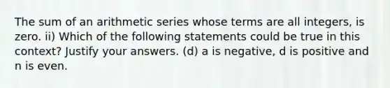 The sum of an arithmetic series whose terms are all integers, is zero. ii) Which of the following statements could be true in this context? Justify your answers. (d) a is negative, d is positive and n is even.