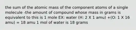 the sum of the atomic mass of the component atoms of a single molecule -the amount of compound whose mass in grams is equivalent to this is 1 mole EX: water (H: 2 X 1 amu) +(O: 1 X 16 amu) = 18 amu 1 mol of water is 18 grams