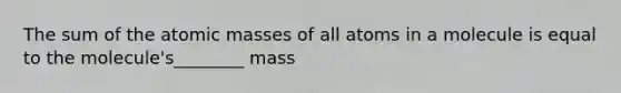 The sum of the atomic masses of all atoms in a molecule is equal to the molecule's________ mass