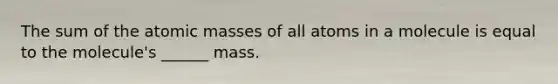 The sum of the atomic masses of all atoms in a molecule is equal to the molecule's ______ mass.