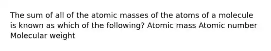 The sum of all of the atomic masses of the atoms of a molecule is known as which of the following? Atomic mass Atomic number Molecular weight