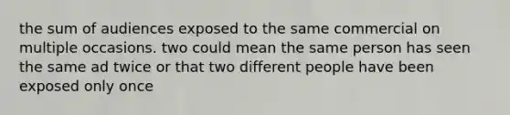 the sum of audiences exposed to the same commercial on multiple occasions. two could mean the same person has seen the same ad twice or that two different people have been exposed only once