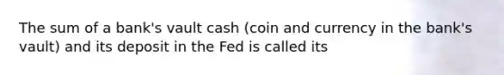 The sum of a bank's vault cash (coin and currency in the bank's vault) and its deposit in the Fed is called its