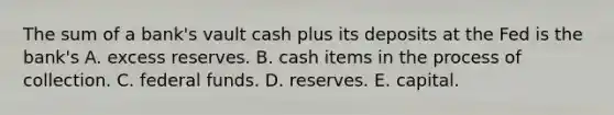 The sum of a​ bank's vault cash plus its deposits at the Fed is the​ bank's A. excess reserves. B. cash items in the process of collection. C. federal funds. D. reserves. E. capital.