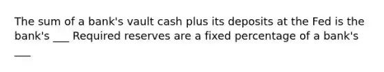 The sum of a bank's vault cash plus its deposits at the Fed is the bank's ___ Required reserves are a fixed percentage of a bank's ___