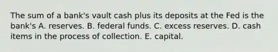 The sum of a​ bank's vault cash plus its deposits at the Fed is the​ bank's A. reserves. B. federal funds. C. excess reserves. D. cash items in the process of collection. E. capital.