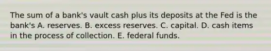 The sum of a​ bank's vault cash plus its deposits at the Fed is the​ bank's A. reserves. B. excess reserves. C. capital. D. cash items in the process of collection. E. federal funds.