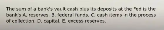 The sum of a​ bank's vault cash plus its deposits at the Fed is the​ bank's A. reserves. B. federal funds. C. cash items in the process of collection. D. capital. E. excess reserves.