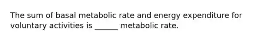 The sum of basal metabolic rate and energy expenditure for voluntary activities is ______ metabolic rate.