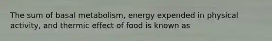 The sum of basal metabolism, energy expended in physical activity, and thermic effect of food is known as