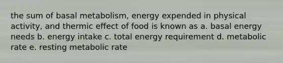 the sum of basal metabolism, energy expended in physical activity, and thermic effect of food is known as a. basal energy needs b. energy intake c. total energy requirement d. metabolic rate e. resting metabolic rate